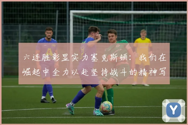 六连胜彰显实力塞克斯顿：我们在崛起中全力以赴坚持战斗的精神写照