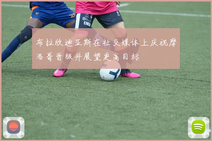 布拉欣迪亚斯在社交媒体上庆祝摩洛哥晋级并展望更高目标