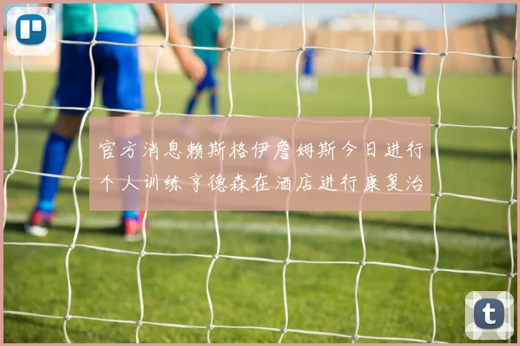 官方消息赖斯格伊詹姆斯今日进行个人训练亨德森在酒店进行康复治疗