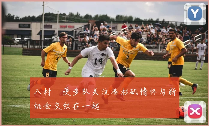 八村塁受多队关注洛杉矶情怀与新机会交织在一起