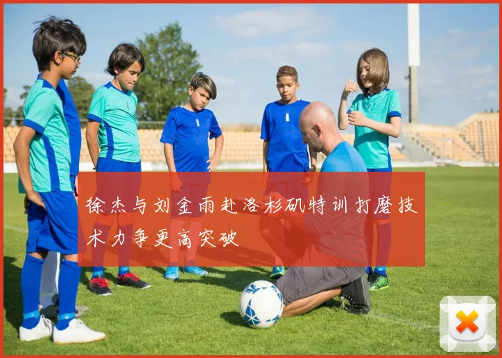 徐杰与刘金雨赴洛杉矶特训打磨技术力争更高突破