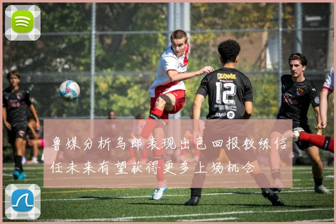 鲁媒分析乌郎表现出色回报教练信任未来有望获得更多上场机会