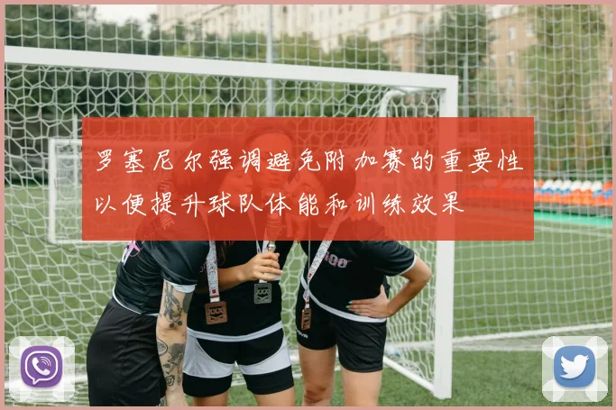 罗塞尼尔强调避免附加赛的重要性以便提升球队体能和训练效果