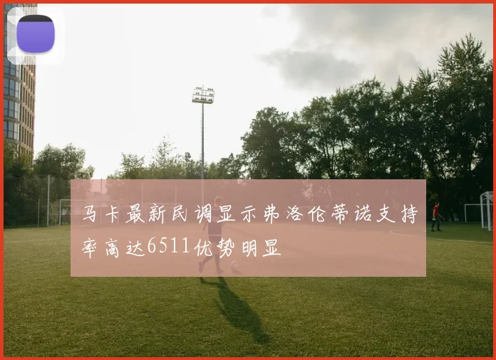 马卡最新民调显示弗洛伦蒂诺支持率高达6511优势明显