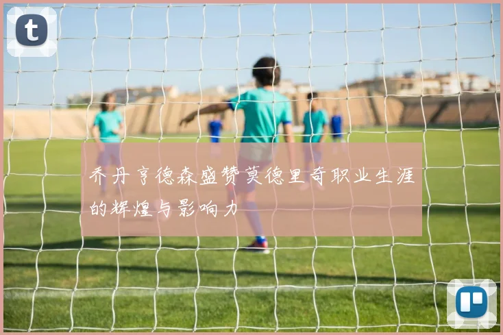 乔丹亨德森盛赞莫德里奇职业生涯的辉煌与影响力