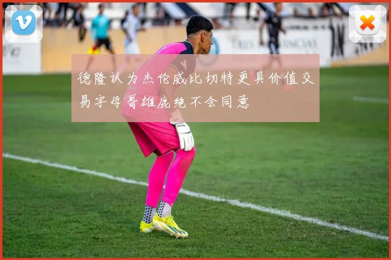 德隆认为杰伦威比切特更具价值交易字母哥雄鹿绝不会同意