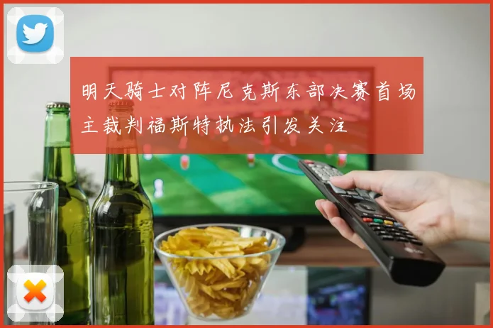 明天骑士对阵尼克斯东部决赛首场主裁判福斯特执法引发关注
