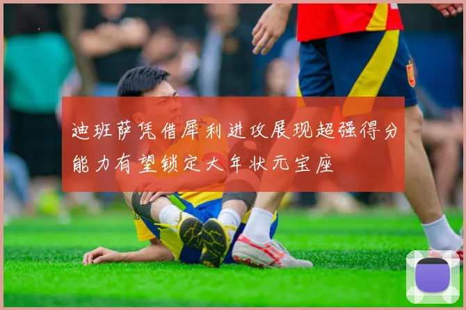 迪班萨凭借犀利进攻展现超强得分能力有望锁定大年状元宝座