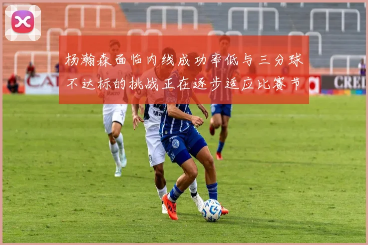 杨瀚森面临内线成功率低与三分球不达标的挑战正在逐步适应比赛节奏