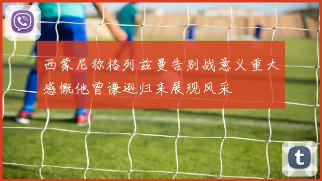 西蒙尼称格列兹曼告别战意义重大感慨他曾谦逊归来展现风采