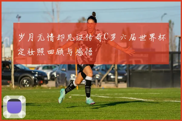 岁月无情却见证传奇C罗六届世界杯定妆照回顾与感悟