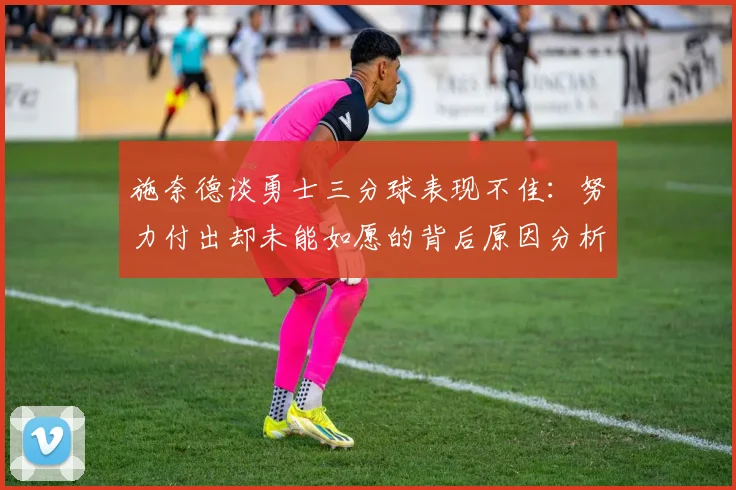施奈德谈勇士三分球表现不佳：努力付出却未能如愿的背后原因分析
