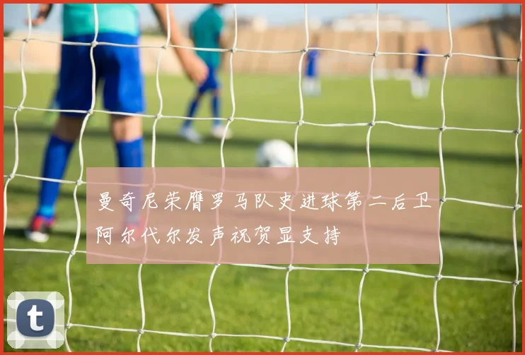 曼奇尼荣膺罗马队史进球第二后卫阿尔代尔发声祝贺显支持