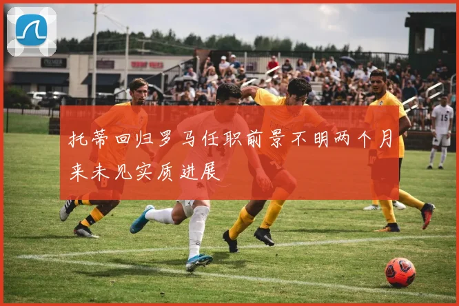 托蒂回归罗马任职前景不明两个月来未见实质进展