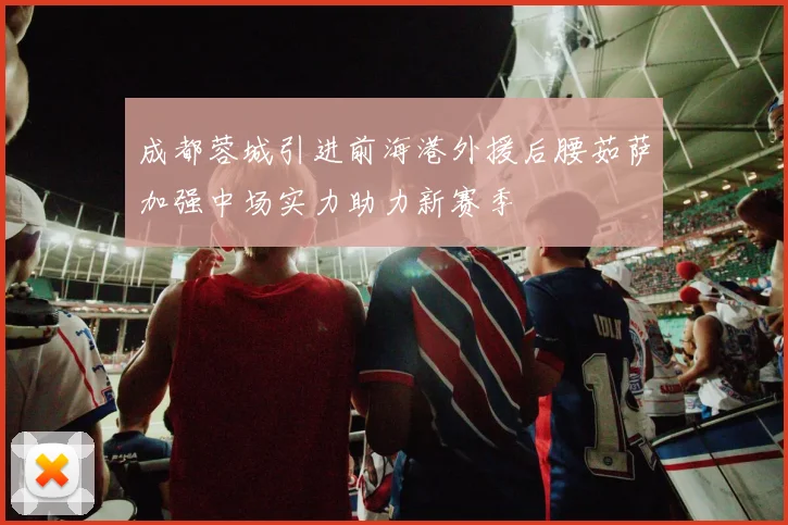 成都蓉城引进前海港外援后腰茹萨加强中场实力助力新赛季