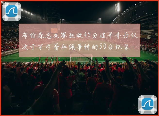 布伦森总决赛狂砍45分追平乔丹仅次于字母哥和佩蒂特的50分纪录
