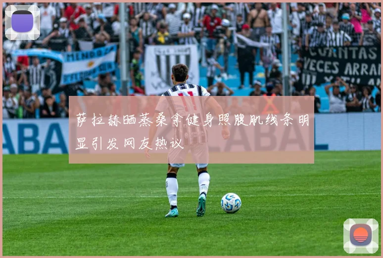 萨拉赫晒蒸桑拿健身照腹肌线条明显引发网友热议