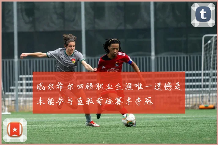 威尔希尔回顾职业生涯唯一遗憾是未能参与蓝狐奇迹赛季夺冠