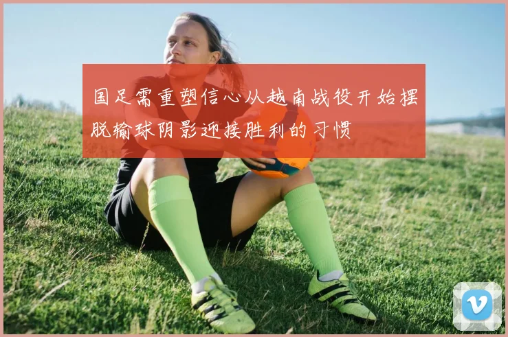 国足需重塑信心从越南战役开始摆脱输球阴影迎接胜利的习惯